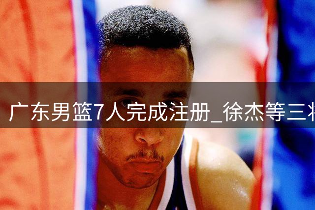 广东男篮7人完成注册 徐杰等三将面临合同年挑战