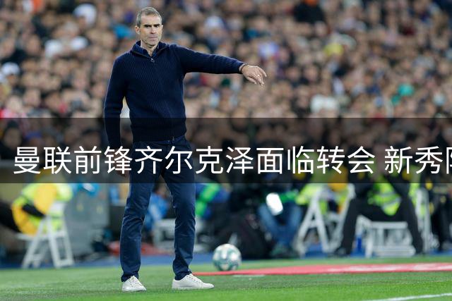 曼联前锋齐尔克泽面临转会 新秀阿马斯或加盟英冠球队