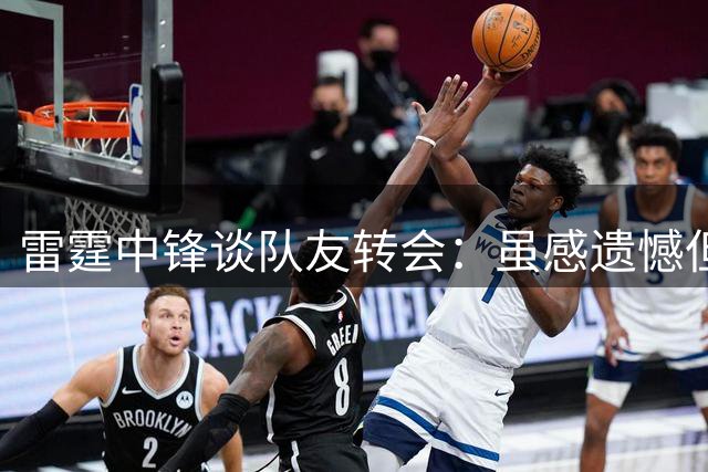 雷霆中锋谈队友转会：虽感遗憾但欣慰其获良好归宿